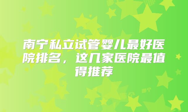 南宁私立试管婴儿最好医院排名，这几家医院最值得推荐