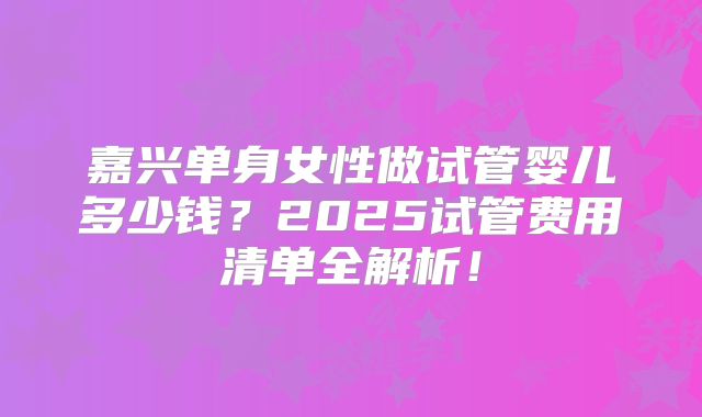 嘉兴单身女性做试管婴儿多少钱？2025试管费用清单全解析！