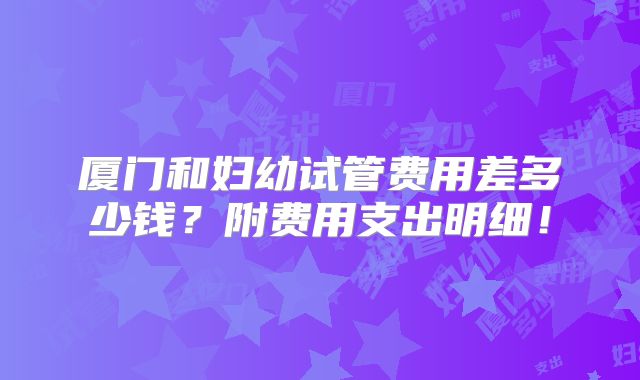 厦门和妇幼试管费用差多少钱？附费用支出明细！