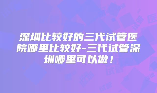 深圳比较好的三代试管医院哪里比较好-三代试管深圳哪里可以做！