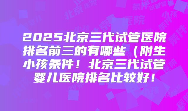 2025北京三代试管医院排名前三的有哪些（附生小孩条件！北京三代试管婴儿医院排名比较好！