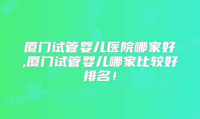 厦门试管婴儿医院哪家好,厦门试管婴儿哪家比较好排名！