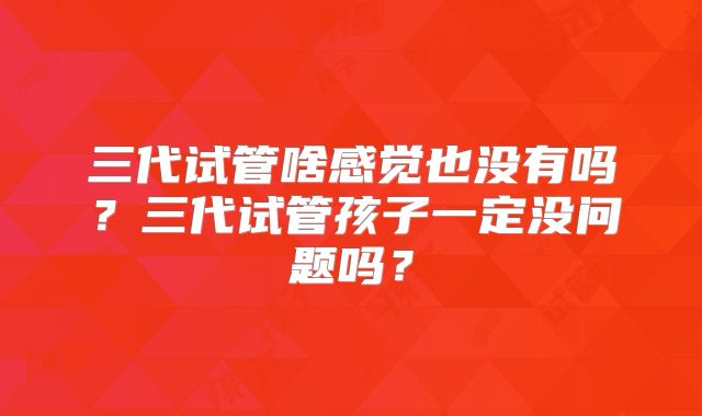 三代试管啥感觉也没有吗?三代试管孩子一定没问题吗?