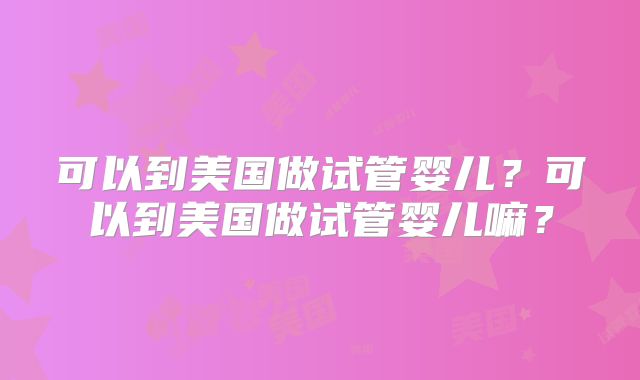 可以到美国做试管婴儿?可以到美国做试管婴儿嘛?