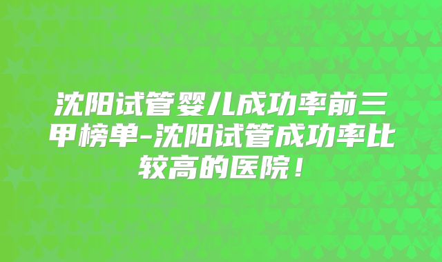 沈阳试管婴儿成功率前三甲榜单-沈阳试管成功率比较高的医院!