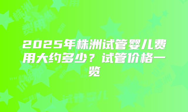 2025年株洲试管婴儿费用大约多少？试管价格一览