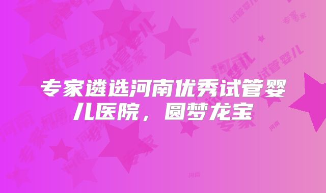 专家遴选河南优秀试管婴儿医院，圆梦龙宝