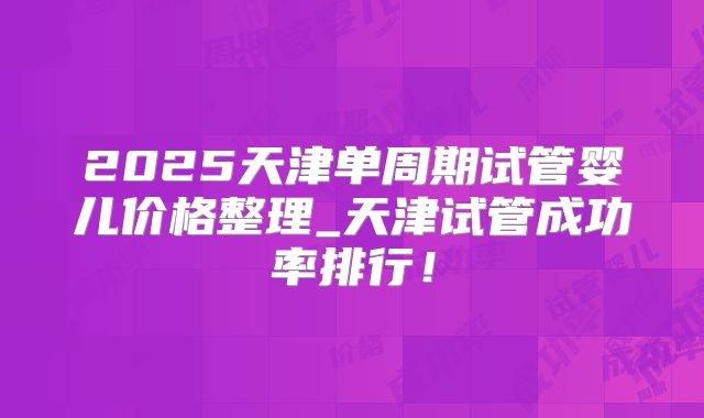 2025天津单周期试管婴儿价格整理_天津试管成功率排行!