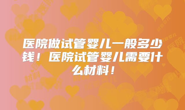 医院做试管婴儿一般多少钱！医院试管婴儿需要什么材料！