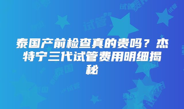 泰国产前检查真的贵吗？杰特宁三代试管费用明细揭秘