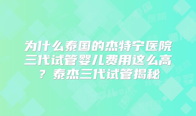 为什么泰国的杰特宁医院三代试管婴儿费用这么高？泰杰三代试管揭秘