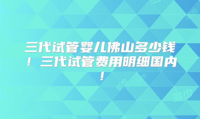 三代试管婴儿佛山多少钱！三代试管费用明细国内！