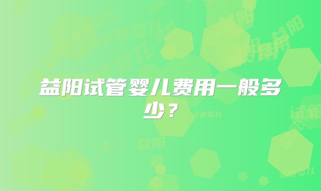 益阳试管婴儿费用一般多少？
