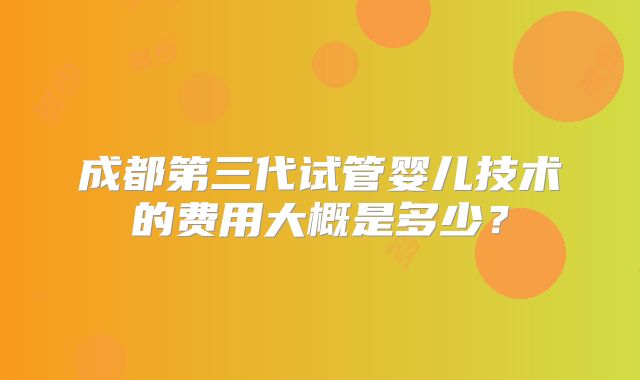 成都第三代试管婴儿技术的费用大概是多少？