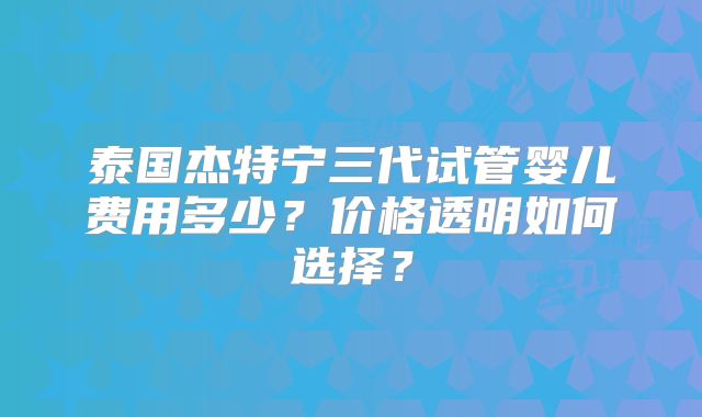 泰国杰特宁三代试管婴儿费用多少？价格透明如何选择？