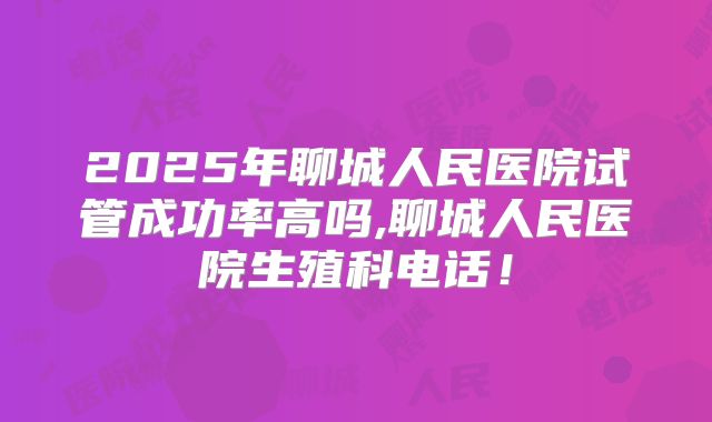 2025年聊城人民医院试管成功率高吗,聊城人民医院生殖科电话!