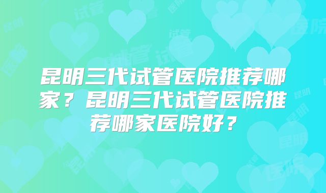 昆明三代试管医院推荐哪家？昆明三代试管医院推荐哪家医院好？