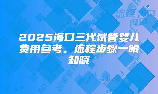 2025海口三代试管婴儿费用参考,流程步骤一眼知晓