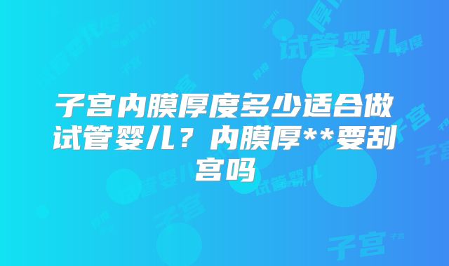 子宫内膜厚度多少适合做试管婴儿?内膜厚**要刮宫吗