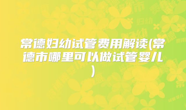 常德妇幼试管费用解读(常德市哪里可以做试管婴儿)