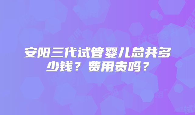 安阳三代试管婴儿总共多少钱?费用贵吗?