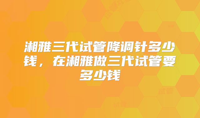 湘雅三代试管降调针多少钱，在湘雅做三代试管要多少钱