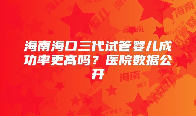 海南海口三代试管婴儿成功率更高吗?医院数据公开