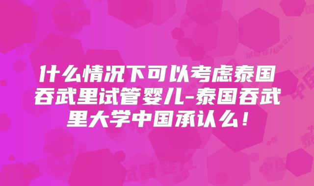 什么情况下可以考虑泰国吞武里试管婴儿-泰国吞武里大学中国承认么！