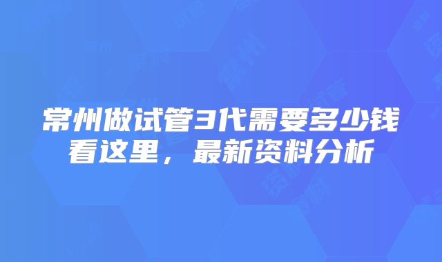 常州做试管3代需要多少钱看这里，最新资料分析