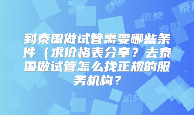 到泰国做试管需要哪些条件(求价格表分享?去泰国做试管怎么找正规的服务机构?