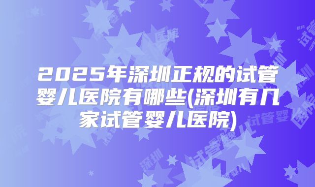 2025年深圳正规的试管婴儿医院有哪些(深圳有几家试管婴儿医院)