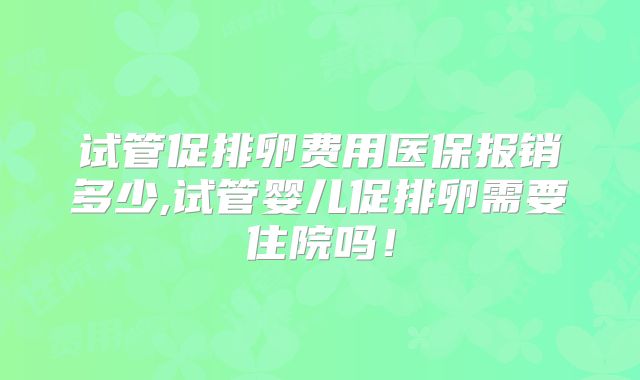 试管促排卵费用医保报销多少,试管婴儿促排卵需要住院吗！