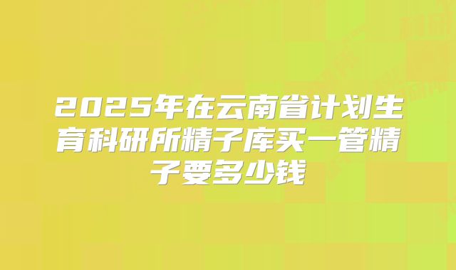 2025年在云南省计划生育科研所精子库买一管精子要多少钱