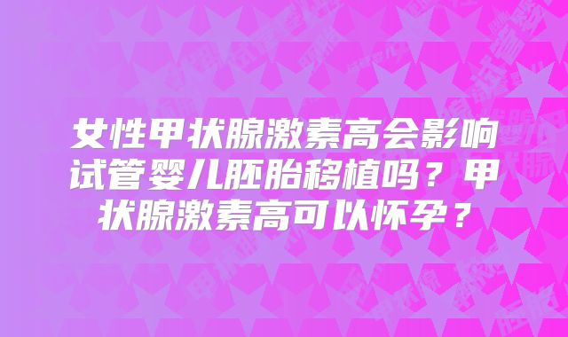 女性甲状腺激素高会影响试管婴儿胚胎移植吗？甲状腺激素高可以怀孕？