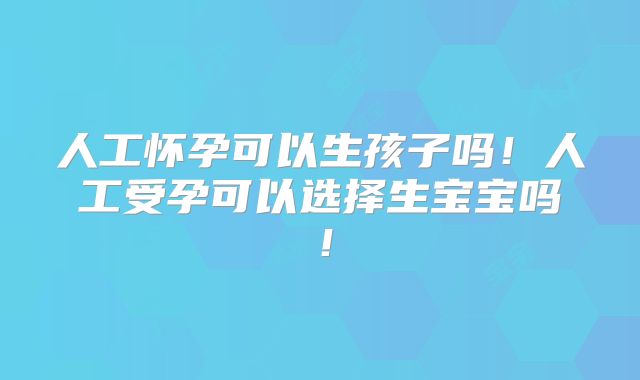 人工怀孕可以生孩子吗!人工受孕可以选择生宝宝吗!