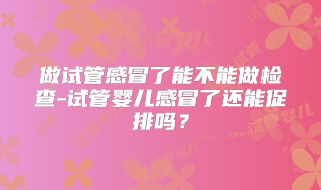 做试管感冒了能不能做检查-试管婴儿感冒了还能促排吗？