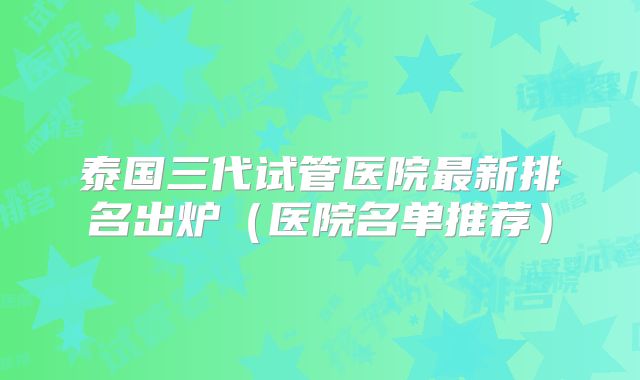 泰国三代试管医院最新排名出炉(医院名单推荐)