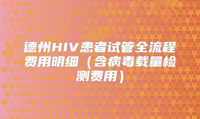 德州HIV患者试管全流程费用明细（含病毒载量检测费用）