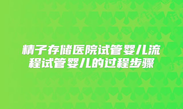 精子存储医院试管婴儿流程试管婴儿的过程步骤