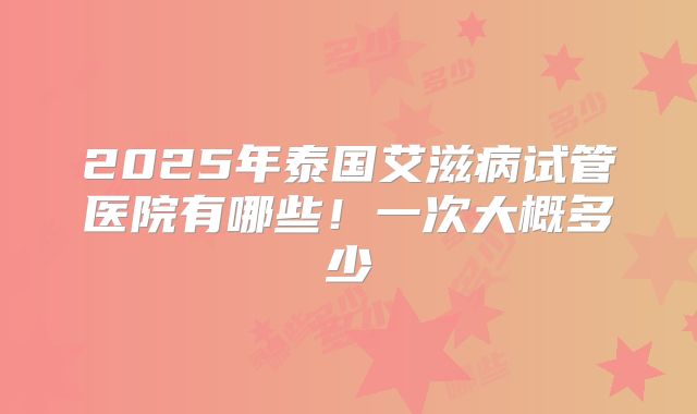 2025年泰国艾滋病试管医院有哪些！一次大概多少