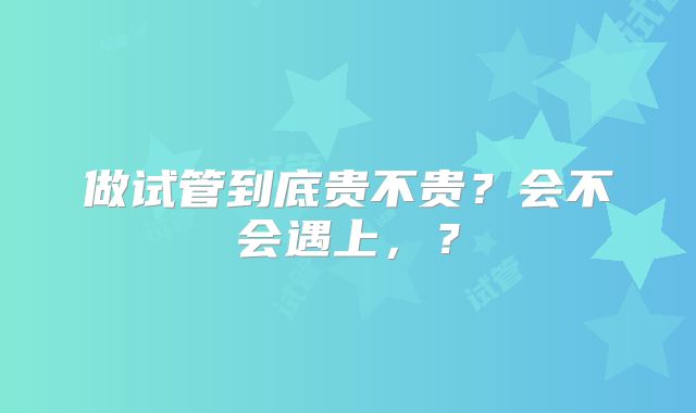 做试管到底贵不贵?会不会遇上,?