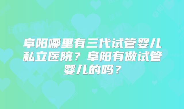 阜阳哪里有三代试管婴儿私立医院?阜阳有做试管婴儿的吗?