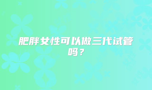 肥胖女性可以做三代试管吗?