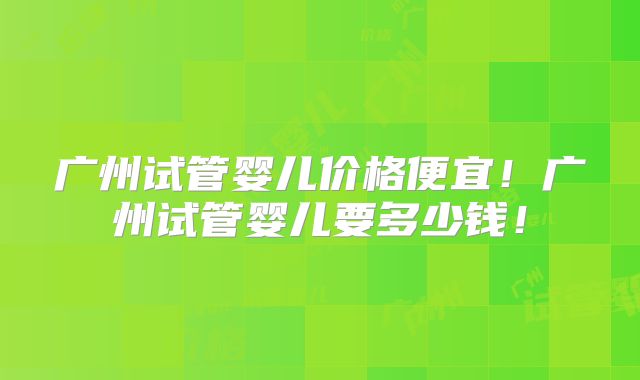 广州试管婴儿价格便宜！广州试管婴儿要多少钱！