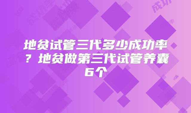 地贫试管三代多少成功率？地贫做第三代试管养囊6个