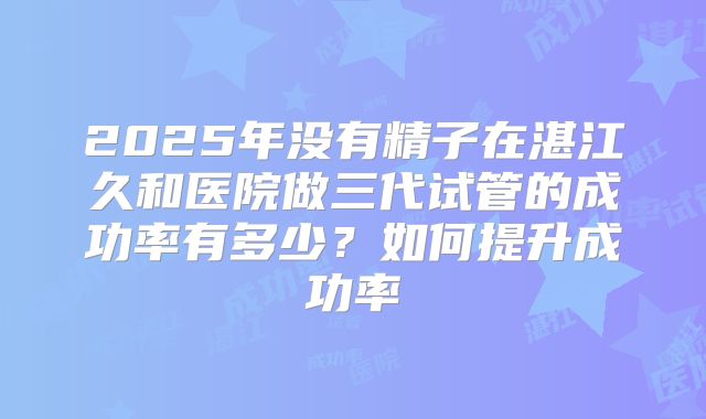 2025年没有精子在湛江久和医院做三代试管的成功率有多少?如何提升成功率
