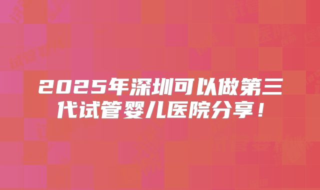 2025年深圳可以做第三代试管婴儿医院分享！