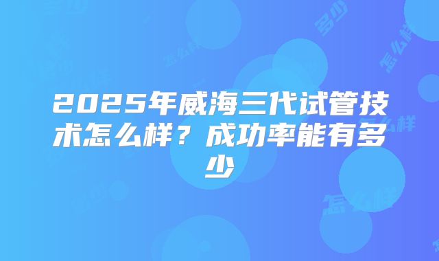2025年威海三代试管技术怎么样？成功率能有多少