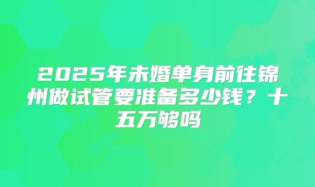 2025年未婚单身前往锦州做试管要准备多少钱？十五万够吗