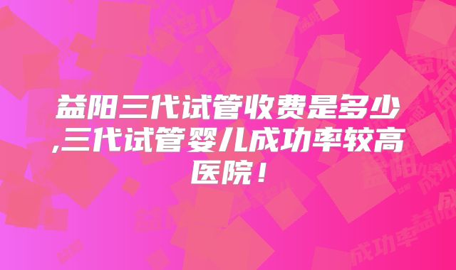 益阳三代试管收费是多少,三代试管婴儿成功率较高医院!